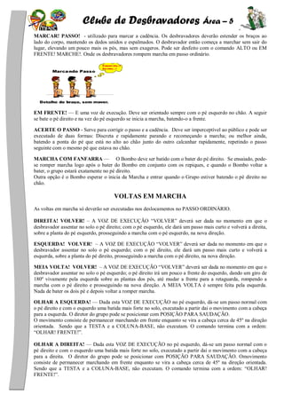 Clube de Desbravadores Área – 5
MARCAR! PASSO! - utilizado para marcar a cadência. Os desbravadores deverão estender os braços ao
lado do corpo, mantendo os dedos unidos e espalmados. O desbravador então começa a marchar sem sair do
lugar, elevando um pouco mais os pés, mas sem exageros. Pode ser desfeito com o comando ALTO ou EM
FRENTE! MARCHE!. Onde os desbravadores rompem marcha em passo ordinário.
EM FRENTE! — E uma voz de execução. Deve ser orientado sempre com o pé esquerdo no chão. A seguir
se bate o pé direito e na vez do pé esquerdo se inicia a marcha, batendo-o a frente.
ACERTE O PASSO - Serve para corrigir o passo e a cadência. Deve ser imperceptível ao público e pode ser
executado de duas formas: Discreta e rapidamente parando e recomeçando a marcha; ou melhor ainda,
batendo a ponta do pé que está no alto ao chão junto do outro calcanhar rapidamente, repetindo o passo
seguinte com o mesmo pé que estava no chão.
MARCHA COM FANFARRA — O Bombo deve ser batido com o bater do pé direito. Se ensaiado, pode-
se romper marcha logo após o bater do Bombo em conjunto com os repiques, e quando o Bombo voltar a
bater, o grupo estará exatamente no pé direito.
Outra opção é o Bombo esperar o inicia da Marcha e entrar quando o Grupo estiver batendo o pé direito no
chão.
VOLTAS EM MARCHA
As voltas em marcha só deverão ser executadas nos deslocamentos no PASSO ORDINÁRIO.
DIREITA! VOLVER! – A VOZ DE EXECUÇÃO ―VOLVER‖ deverá ser dada no momento em que o
desbravador assentar no solo o pé direito; com o pé esquerdo, ele dará um passo mais curto e volverá a direita,
sobre a planta do pé esquerdo, prosseguindo a marcha com o pé esquerdo, na nova direção.
ESQUERDA! VOLVER! – A VOZ DE EXECUÇÃO ―VOLVER‖ deverá ser dada no momento em que o
desbravador assentar no solo o pé esquerdo; com o pé direito, ele dará um passo mais curto e volverá a
esquerda, sobre a planta do pé direito, prosseguindo a marcha com o pé direito, na nova direção.
MEIA VOLTA! VOLVER! – A VOZ DE EXECUÇÃO ―VOLVER‖ deverá ser dada no momento em que o
desbravador assentar no solo o pé esquerdo; o pé direito irá um pouco a frente do esquerdo, dando um giro de
180º vivamente pela esquerda sobre as plantas dos pés, até mudar a frente para a retaguarda, rompendo a
marcha com o pé direito e prosseguindo na nova direção. A MEIA VOLTA é sempre feita pela esquerda.
Nada de bater os dois pé e depois voltar a romper marcha.
OLHAR A ESQUERDA! — Dada esta VOZ DE EXECUÇÃO no pé esquerdo, dá-se um passo normal com
o pé direito e com o esquerdo uma batida mais forte no solo, executado a partir dai o movimento com a cabeça
para a esquerda. O diretor do grupo pode se posicionar com POSIÇÃO PARA SAUDAÇÃO.
O movimento consiste de permanecer marchando em frente enquanto se vira a cabeça cerca de 45º na direção
orientada. Sendo que a TESTA e a COLUNA-BASE, não executam. O comando termina com a ordem:
―OLHAR! FRENTE!‖.
OLHAR A DIREITA! — Dada esta VOZ DE EXECUÇÃO no pé esquerdo, dá-se um passo normal com o
pé direito e com o esquerdo uma batida mais forte no solo, executado a partir dai o movimento com a cabeça
para a direita. O diretor do grupo pode se posicionar com POSIÇÃO PARA SAUDAÇÃO. Omovimento
consiste de permanecer marchando em frente enquanto se vira a cabeça cerca de 45º na direção orientada.
Sendo que a TESTA e a COLUNA-BASE, não executam. O comando termina com a ordem: ―OLHAR!
FRENTE!‖.
 