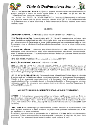 Clube de Desbravadores Área – 5
OBSTÁCULO EM MEIO A MARCHA – Quando o grupo em marcha se depara com algum obstáculo que
o impeça prosseguir na direção em marcha, o grupo passa a MARCAR PASSO até que outra VOZ DE
COMANDO seja dada, para que se contorne o obstáculo.
1 ou 3 ou 5 ou 7 ou... PASSOS EM FRENTE! MARCHE! — Usado para deslocamentos curtos. Orienta-se
certo número de passo a frente, ou laterais, seguido do comando: MARCHE!. 0s desbravadores executarão
este deslocamento, com os braços soltos, como se fossem romper marcha. Deve ser ordenado sempre passos
em número Impar.
DIVERSOS
CERIMÔNIA DENTRO DA IGREJA: Só deverá ser utilizado o PASSO SEM CADÊNCIA;
POSIÇÃO PARA ORAÇÃO: Embora não exista VOZ DE COMANDO para este tipo de movimento e sim
apenas o anúncio que será realizado a oração, o desbravador deverá tomar a seguinte posição: O desbravador
retira o boné, se coloca de forma natural na mesma posição de descansar, mas com as mãos cruzadas na frente
do corpo com o boné na mão direita. Quando a oração termina, recoloca-o e se por na mesma posição em que
estava antes.
JURAMENTO A BÍBLIA: O Desbravador deve estar na Posição de SENTIDO, e a BÍBLIA deve estar na
mão esquerda e com o braço esticado, a mão direita deve estar espalmada sobre a bíblia, os que estão sem,
devem se posiciona em SENTIDO e ficar na posição de maranata (esta posição é ultilisado também para todas
as serimonias de juramento).
HINO DOS DESBRAVADORES: Deverá ser cantado na posição de SENTIDO.
SAUDAÇÃO A BANDEIRA NACIONAL: Posição de SENTIDO.
DECLAMAÇÃO DO VOTO: Após a VOZ DE EXECUÇÃO ―PARA O VOTO! POSIÇÃO!, o responsável
pelo Voto dirá: VOTO e em seguida todos repetem em coro as palavras do Voto, então este responsável pelo
voto ou que estiver comandando dirá: ―DESCANSAR, POSIÇÃO‖ Os demais ideais serão declamados da
mesma maneira, porém em posição de SENTIDO.
USO DO BANDEIRIM DA UNIDADE: Quem deverá segurar o bandeirim da Unidade deverá ser o Capitão
da mesma, sendo que o bandeirim deverá estar em um mastro, podendo este ser de madeira, plástico ou metal,
O bandeirim deverá ser colocado em um mastro com 2 m de altura e com 3,5 cm de grossura. De preferência
cor padronizada pelo Clube ou Unidade, devendo as dimensões do bandeirim, as dimensões de seus emblemas
e distâncias correlatas dos emblemas e nomes, estarem conforme previsto no manual de ―Regulamento de
uniforme 2011 DSA pagina 33.
AS POSIÇÕES COM O BANDEIRIM SERÃO DAS SEGUINTES FORMAS:
SENTIDO ⇒ Nesta posição, o bandeirim deverá ficar na vertical, o capitão apoiará o cotovelo direito no
quadril, mantendo o antebraço na horizontal, formando com o braço um ângulo de 90° e conservado o pulso
ligeiramente flexionado para cima e o mastro do bandeirim permanecerá à frente do corpo e a ponta do mastro
no chão, junto à altura do bico do pé. A mão esquerda e os calcanhares ficarão como na posição de SENTIDO
sem mastro;
DESCANSAR ⇒ Para tomar esta posição com o bandeirim, o capitão deslocará o pé esquerdo cerca de 30 cm
para a esquerda, ficando com as pernas distendidas e o peso do corpo igualmente distribuídos sobre os pés,
que permanecerão no mesmo alinhamento.
A mão direita segurará o mastro do mesmo modo que na posição de SENTIDO, porém o braço se estenderá
lateralmente, ficando o bandeirim do lado do corpo, distendido e com a ponta do mastro no chão junto à altura
do bico do pé. Entre o mastro e o capitão, quase formará um ângulo em forma de um V;
 