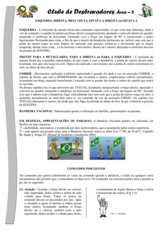 Clube de Desbravadores Área – 5
ESQUERDA, DIREITA, MEIA VOLTA, OITAVA A DIREITA ou OITAVA A
ESQUERDA - E realizado da mesma forma dos comandos supracitados, só que com uma diferença, dada a
voz de comando, o capitão levantará seu braço direito energeticamente, apoiando o cotovelo direito no quadril,
mantendo o antebraço na horizontal, formando com o braço um ângulo de 90° e conservando o pulso
ligeiramente flexionado para cima, a fim de que o mastro do bandeirim permaneça na vertical, mas sem que a
ponta do mastro toque no solo. Depois de realizado esta posição, realiza-se o movimento que se requer
(esquerda, direita, meia volta...) e ao terminar o movimento, abaixa-se o mastro, deixando-o conforme descrito
na posição de SENTIDO;
FRENTE PARA A RETAGUARDA, PARA A DIREITA ou PARA A ESQUERDA - E realizado da
mesma forma dos comandos supracitados, só que como é com o bandeirim, a ponta do mastro deverá estar
levantada, sem que este toque no solo. Depois de realizado o movimento, por a ponta do mastro novamente no
solo, na altura do bico do pé;
COBRIR - Movimentos realizados conforme supracitado e quando for dada a voz de execução COBRIR, o
capitão da direita, que será o HOMEM-BASE não levantará o mastro, simplesmente cobrirá normalmente,
levantando seu braço esquerdo lateralmente e tocando com as pontas dos dedos o ombro do capitão que estará
ao seu lado.
Os demais capitães (ou os que estiverem nas TESTAS), levantarão energicamente o braço direito, apoiando o
cotovelo no quadril, mantendo o antebraço na horizontal, formando com o braço um ângulo de 90°, fazendo
com que o mastro com o bandeirim fique verticalmente mas sem com que a ponta do mastro toque no solo, e
acertarão normalmente os intervalos entre si. Ao comando da voz de execução FIRME!, Os capitães (ou
TESTAS) abaixaram o mastro, de modo que este fique localizada na altura do bico do pé, conforme a posição
de SENTIDO.
BANDEIRA NACIONAL: Padronização quanto à utilização em desfiles, apresentações ou paradas.
EM DESFILES, APRESENTAÇÕES OU PARADAS: A Bandeira Nacional poderá ser utilizadas em
desfiles de duas maneiras.
1ª - desfraldada, sem mastro, e conduzida por dois desbravadores, que a sustentarão pelos cantos superiores.
2ª - com mastro em posição ereta, pois a Bandeira Nacional nunca se abate (Lei 5.700, de 01set71, Capitulo
III, Seção I, Artigo 23, Manual de bandeiras e bandeirins 2002)
COMANDOS POR GESTOS
Os comandos por gestos substituirão as vozes de comando quando a distância, o ruído ou qualquer outra
circunstância não permitir que o comandante se faça ouvir. Os comandos em convencionados para o pelotão a
pé, são os seguintes:
(1) Atenção - levantar o braço direito na vertical,
mão espalmada, dedos unidos e palma da mão
voltada para frente. Todos os gestos de
comando devem ser precedidos por este. Após
o elemento a quem se destina a ordem acusar
estar atento, levantando também o braço
direito até a vertical, também com a mão
espalmada, dedos unidos e voltada para frente,
o comandante da fração abaixa o braço e inicia
a transmissão da ordem; (Fig 1-1)
Fig. 1-1 Atenção
 
