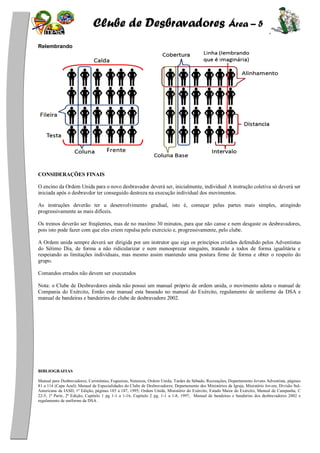 Clube de Desbravadores Área – 5
Relembrando
CONSIDERAÇÕES FINAIS
O encino da Ordem Unida para o novo desbravador deverá ser, inicialmente, individual A instrução coletiva só deverá ser
iniciada após o desbravdor ter conseguido destreza na execução individual dos movimentos.
As instruções deverão ter u desenvolvimento gradual, isto é, começar pelas partes mais simples, atingindo
progressivamente as mais difíceis.
Os treinos deverão ser freqüentes, mas de no maxímo 30 minutos, para que não canse e nem desgaste os desbravadores,
pois isto pode fazer com que eles criem repulsa pelo exercício e, progressivamente, pelo clube.
A Ordem unida sempre deverá ser dirigida por um instrutor que siga os princípios cristãos defendido pelos Adventistas
do Sétimo Dia, de forma a não ridicularizar e nem menosprezar ninguém, tratando a todos de forma igualitária e
respeiando as limitações individuais, mas mesmo assim mantendo uma postura firme de forma e obter o respeito do
grupo.
Comandos errados não devem ser executados
Nota: o Clube de Desbravdores ainda não possui um manual próprio de ordem unida, o movimento adota o manual de
Compania do Exército, Então este manual esta baseado no manual do Exército, regulamento de uniforme da DSA e
manual de bandeiras e bandeirins do clube de desbravadore 2002.
BIBLIOGRAFIAS
Manual para Desbravadores; Cerimônias, Fogueiras, Natureza, Ordem Unida, Tardes de Sábado, Recreações, Departamento Jovens Adventista, páginas
81 a 114 (Capa Azul); Manual de Especialidades do Clube de Desbravadores; Departamento dos Ministérios da Igreja, Ministério Jovem, Divisão Sul-
Americana da IASD, 1ª Edição, páginas 185 a 187, 1995; Ordem Unida, Ministério do Exército, Estado Maior do Exército, Manual de Campanha, C
22-5, 1ª Parte, 2ª Edição, Capitulo 1 pg 1-1 a 1-16, Capitulo 2 pg. 1-1 a 1-8, 1997, Manual de bandeiras e banderins dos desbravadores 2002 e
regulamento de uniforme da DSA .
 
