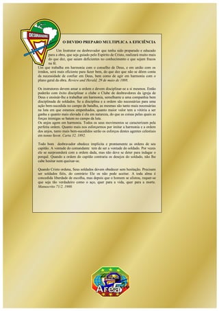 Clube de Desbravadores Área – 5
O DEVIDO PREPARO MULTIPLICA A EFICIÊNCIA
Um Instrutor ou desbravador que tenha sido preparado e educado
para a obra, que seja guiado pelo Espírito de Cristo, realizará muito mais
do que dez, que saiam deficientes no conhecimento e que sejam fracos
na fé.
Um que trabalha em harmonia com o conselho de Deus, e em união com os
irmãos, será mais eficiente para fazer bem, do que dez que não se dêem conta
da necessidade de confiar em Deus, bem como de agir em harmonia com o
plano geral da obra. Review and Herald, 29 de maio de 1888.
Os instrutores devem amar a ordem e devem disciplinar-se a si mesmos. Então
poderão com êxito disciplinar o clube o Clube de desbravdores da igreja de
Deus e ensinár-lhe a trabalhar em harmonia, semelhante a uma companhia bem
disciplinada de soldados. Se a disciplina e a ordem são necessárias para uma
ação bem-sucedida no campo de batalha, as mesmas são tanto mais necessárias
na luta em que estamos empenhados, quanto maior valor tem a vitória a ser
ganha e quanto mais elevada é ela em natureza, do que as coisas pelas quais as
forças inimigas se batem no campo da luta.
Os anjos agem em harmonia. Todos os seus movimentos se caracterizam pela
perfeita ordem. Quanto mais nos esforçarmos por imitar a harmonia e a ordem
dos anjos, tanto mais bem-sucedidos serão os esforços destes agentes celestiais
em nosso favor. Carta 32, 1892.
Todo bom desbravador obedece implícita e prontamente as ordens de seu
capitão. A vontade do comandante tem de ser a vontade do soldado. Por vezes
ele se surpreenderá com a ordem dada, mas não deve se deter para indagar o
porquê. Quando a ordem do capitão contraria os desejos do soldado, não lhe
cabe hesitar nem queixar-se.
Quando Cristo ordena, Seus soldados devem obedecer sem hesitação. Precisam
ser soldados fiéis, do contrário Ele os não pode aceitar. A toda alma é
concedida liberdade de escolha, mas depois que o homem se alistou, requer-se
que seja tão verdadeiro como o aço, quer para a vida, quer para a morte.
Manuscrito 71/2, 1900.
 