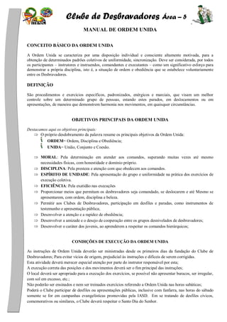 Clube de Desbravadores Área – 5
MANUAL DE ORDEM UNIDA
CONCEITO BÁSICO DA ORDEM UNIDA
A Ordem Unida se caracteriza por uma disposição individual e consciente altamente motivada, para a
obtenção de determinados padrões coletivos de uniformidade, sincronização. Deve ser considerada, por todos
os participantes – instrutores e instruendos, comandantes e executantes – como um significativo esforço para
demonstrar a própria disciplina, isto é, a situação de ordem e obediência que se estabelece voluntariamente
entre os Desbravadores.
DEFINIÇÃO
São procedimentos e exercícios específicos, padronizados, enérgicos e marciais, que visam um melhor
controle sobre um determinado grupo de pessoas, estando estes parados, em deslocamentos ou em
apresentações, de maneira que demonstrem harmonia nos movimentos, em quaisquer circunstâncias.
OBJETIVOS PRINCIPAIS DA ORDEM UNIDA
Destacamos aqui os objetivos principais:
O próprio desdobramento da palavra resume os principais objetivos da Ordem Unida:
ORDEM= Ordem, Disciplina e Obediência;
UNIDA= União, Conjunto e Coesão.
MORAL: Pela determinação em atender aos comandos, superando muitas vezes até mesmo
necessidades físicas, com honestidade e domínio próprio.
DISCIPLINA: Pela presteza e atenção com que obedecem aos comandos.
ESPÍRITO DE UNIDADE: Pela apresentação do grupo e uniformidade na prática dos exercícios de
execução coletiva.
EFICIÊNCIA: Pela exatidão nas execuções
Proporcionar meios que permitam os desbravadores seja comandado, se deslocarem e até Mesmo se
apresentarem, com ordem, disciplina e beleza.
Permitir aos Clubes de Desbravadores, participação em desfiles e paradas, como instrumentos de
testemunho e apresentação pública;
Desenvolver a atenção e a rapidez de obediência;
Desenvolver a amizade e o desejo de cooperação entre os grupos desnivelados de desbravadores;
Desenvolver o caráter dos juvenis, ao aprenderem a respeitar os comandos hierárquicos;
CONDIÇÕES DE EXECUÇÃO DA ORDEM UNIDA
As instruções de Ordem Unida deverão ser ministradas desde os primeiros dias da fundação do Clube de
Desbravadores; Para evitar vícios de origem, prejudicial às instruções e difíceis de serem corrigidas.
Esta atividade deverá merecer especial atenção por parte do instrutor responsável por esta;
A execução correta das posições e dos movimentos deverá ser o fim principal das instruções;
O local deverá ser apropriado para a execução dos exercícios, se possível não apresentar buracos, ser irregular,
com sol em excesso, etc.;
Não poderão ser ensinados e nem ser treinados exercícios referendo a Ordem Unida nas horas sabáticas;
Poderá o Clube participar de desfiles ou apresentações públicas, inclusive com fanfarra, nas horas do sábado
somente se for em campanhas evangelísticas promovidas pela IASD. Em se tratando de desfiles cívicos,
comemorativos ou similares, o Clube deverá respeitar o Santo Dia do Senhor.
 