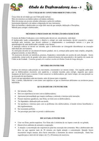 Clube de Desbravadores Área – 5
NÃO UTILIZAR OU CONFUNDIR ORDEM UNIDA COM:
Única fonte de atividade que um Clube pode realizar;
Meio de ministrar aos desbravadores atividades militares;
Meio de ensinar aos juvenis atitudes referentes a ações de combate;
Instrumento ditatorial e de rudeza a disposição de seus instrutores;
Meio de humilhar o desbravador ou exigir dele mais do que atenção, dedicação e Disciplina;
Método para castigar o desbravador;
MÉTODOS E PROCESSOS DE INSTRUÇÃO DOS EXERCÍCIOS
O ensino da 0rdem Unida para o novo desbravador deverá ser, inicialmente, individual.
O desbravador tendo compreendido o objetivo a atingir em cada movimento, deverá executá-Lo, sempre
auxiliado pelo instrutor, que deverá conhecer o temperamento, a coordenação motora e o grau de
aprendizagem de cada desbravador e atender a tais fatores;
A instrução coletiva só deverá ser iniciada, após o desbravador ter conseguido desembaraço na execução
individual dos movimentos;
As instruções deverão ter um desenvolvimento gradual, isto é, começar pelas partes mais simples, atingindo,
progressivamente, as mais difíceis;
Os exercícios deverão ser metódicos, precisos, freqüentes e ministrados em sessões de curta duração. Assim
conduzidos, tornar-se-ão de grande valor para o desenvolvimento do autocontrole e do espírito de coesão do
Clube ou da Unidade. Constitui grande erro realizar sessões de Ordem Unida de longa duração.
DEVERES DO INSTRUTOR
Explicar em mímicas cada posição ou movimento, executando-o ao mesmo tempo. Em seguida, pedir para
que os desbravadores executem, sem ajudá-los, e somente tocando, para corrigir, naqueles que sejam
incapazes de fazê-lo por si mesmo; Evitar conservar os desbravadores, por muito tempo, em uma posição ou
na execução de movimentos;
Fazer com que aprendam cada movimento, antes de passar para o seguinte;
Não, e jamais, ridicularizar e nem tratar com aspereza os que se mostrarem deficientes ou revelarem pouca
habilidade.
QUALIDADES DE UM INSTRUTOR
Ser temente a Deus;
Deve ter experiência no trato com os desbravadores;
Apresentar personalidade que inspire confiança e estimule o interesse pela instrução;
Possuir maneiras agradáveis, mas firme, no trato com os desbravadores;
Ter dignidade e dedicação pela sua tarefa;
Ter paciência e interesse para com os problemas dos desbravadores, evitando termos humilhantes e
não regulamentares;
Ser executante perfeito;
Ter psicologia para lidar os juvenis e adolescentes.
DICAS PARA O INSTRUTOR
Usar voz firme, porém respeitosa. Voz firme não é sinônima de voz áspera e nem de voz gritada;
Desenvolver ambiente de amizade e cooperação.
A atenção e concentração são responsáveis pela boa execução dos comandos. Mas o desbravador não
deve ter que suportar mais de 30 minutos em rígida atenção e concentração. Quando forem
necessários longos ensaios, deve haver intervalos e momentos de menor concentração. Outra boa
sugestão para o intervalo de tempo é de 15 a 20 minutos de exercícios;
 