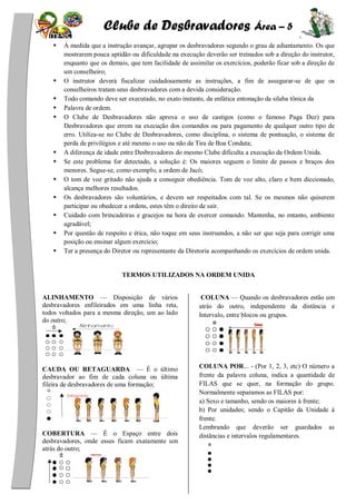 Clube de Desbravadores Área – 5
À medida que a instrução avançar, agrupar os desbravadores segundo o grau de adiantamento. Os que
mostrarem pouca aptidão ou dificuldade na execução deverão ser treinados sob a direção do instrutor,
enquanto que os demais, que tem facilidade de assimilar os exercícios, poderão ficar sob a direção de
um conselheiro;
O instrutor deverá fiscalizar cuidadosamente as instruções, a fim de assegurar-se de que os
conselheiros tratam seus desbravadores com a devida consideração.
Todo comando deve ser executado, no exato instante, da enfática entonação da silaba tônica da
Palavra de ordem.
O Clube de Desbravadores não aprova o uso de castigos (como o famoso Paga Dez) para
Desbravadores que errem na execução dos comandos ou para pagamento de qualquer outro tipo de
erro. Utiliza-se no Clube de Desbravadores, como disciplina, o sistema de pontuação, o sistema de
perda de privilégios e até mesmo o uso ou não da Tira de Boa Conduta;
A diferença de idade entre Desbravadores do mesmo Clube dificulta a execução da Ordem Unida.
Se este problema for detectado, a solução é: Os maiores seguem o limite de passos e braços dos
menores. Segue-se, como exemplo, a ordem de Jacó;
O tom de voz gritado não ajuda a conseguir obediência. Tom de voz alto, claro e bem diccionado,
alcança melhores resultados.
Os desbravadores são voluntários, e devem ser respeitados com tal. Se os mesmos não quiserem
participar ou obedecer a ordens, estes têm o direito de sair.
Cuidado com brincadeiras e gracejos na hora de exercer comando. Mantenha, no entanto, ambiente
agradável;
Por questão de respeito e ética, não toque em seus instruendos, a não ser que seja para corrigir uma
posição ou ensinar algum exercício;
Ter a presença do Diretor ou representante da Diretoria acompanhando os exercícios de ordem unida.
TERMOS UTILIZADOS NA ORDEM UNIDA
ALINHAMENTO — Disposição de vários
desbravadores enfileirados em uma linha reta,
todos voltados para a mesma direção, um ao lado
do outro;
CAUDA OU RETAGUARDA — É o último
desbravador ao fim de cada coluna ou última
fileira de desbravadores de uma formação;
COBERTURA — É o Espaço entre dois
desbravadores, onde esses ficam exatamente um
atrás do outro;
COLUNA — Quando os desbravadores estão um
atrás do outro, independente da distância e
Intervalo, entre blocos ou grupos.
COLUNA POR... - (Por 1, 2, 3, etc) O número a
frente da palavra coluna, indica a quantidade de
FILAS que se quer, na formação do grupo.
Normalmente separamos as FILAS por:
a) Sexo e tamanho, sendo os maiores à frente;
b) Por unidades; sendo o Capitão da Unidade à
frente.
Lembrando que deverão ser guardados as
distâncias e intervalos regulamentares.
 