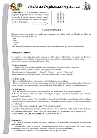 Clube de Desbravadores Área – 5
SERRE-FILA- É o Conselheiro colocado a
retaguarda do pelotão com a finalidade de cuidar
da correção da marcha e dos movimentos e exigir
que todos se conservem nos respectivos lugares e
de zelar pela disciplina.
MEIOS DE COMANDO
Há quatro meios que podem ser usados para comandar em Ordem Unida ou Marcha um Clube de
Desbravadores ou mais, sendo estes:
* Voz
* Apito
* Corneta
* Gesto
Para efeito de demonstração, será utilizada a voz, por causa da facilidade que oferece aos instrutores.
VOZES DE COMANDO
São maneiras padronizadas, pela qual o instrutor do Clube exprime verbalmente o movimento que deverá ser
executado pelos desbravadores. A voz constitui o meio de comando mais empregado na 0rdem Unida.
As vozes de comando constam geralmente de 3 fases:
Voz de Advertência
* E um alerta que se dá aos desbravadores, prevenindo-os para o comando que será enunciado;
* Poderá ser omitida, quando se enuncia uma seqüência de comandos
Exemplo: Atenção Desbravadores! — Sentido! — Direita! — Volver! — Descansar!.
Nào há, portanto, necessidade de repetir a voz de advertência antes de cada comando.
Voz de Comando
* Tem por finalidade indicar o movimento a ser realizado pelos desbravadores;
* Torna-se necessário que o instrutor enuncie este comando de maneira enérgica, dando um Intervalo entre a
voz de comando e a voz de execução, para que haja uma uniformidade de execução pelos desbravadores.
Voz de Execução
* Tem por finalidade determinar o exato momento em que o movimento deve começar ou cessar,
* A ―voz de execução‖ deve ser curta, viva, enérgica e segura. Tem de ser mais breve que a ―voz de
comando”e mais incisiva;
* Quando a ―voz de execução”for constituída por uma palavra oxítona (que tem a tônica na ultima silaba), e
aconselhável certo alongamento na enunciação da(s) silaba(s) inicial (ais), seguido de uma enérgica emissão
da silaba final:
Exemplo: PER-FI-LAR!; CO-BRIR!; VOL-VER!; DES-CAN-SAR!.
* Quando, porém, a tônica da silaba da „voz de execução‟ cair na penúltima silaba, é imprescindível destacar
esta tonicidade com precisão. Nestes casos, a(s) silaba(s) final (ais), praticamente não se pronuncia(m):
Exemplo: MAR-CHE!; AL-TO!; EM FREN-TE!; OR-DI-NÁ-RIO!
Observações:
* As vozes de comando deverão ser claras, enérgicas e de intensidade proporcional ao efetivo dos
desbravadores;
* O instrutor deverá emitir as vozes de comando na posição de sentido, de preferência com a frente voltada
para a tropa, de um local em que possa ser ouvido e visto por todos os desbravadores;
* Em treinamentos, o instrutor se colocará na melhor posição que lhe convir.
 