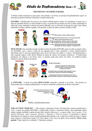 Clube de Desbravadores Área – 5
MOVIMENTO A PÉ FIRME (PARADO)
A Ordem Unida caracteriza-se pelo grupo estar parado, a pé firme, em posição disciplinadamente igual. As
principais posições de Ordem Unida para os desbravadores são:
SENTIDO. O desbravador fica imóvel, em silêncio olhando ponto à frente. Os calcanhares se unem com o
bater do calcanhar direito e as mãos batidas na coxa. As pontas dos pés abertas em 45º,as mãos espalmadas na
altura das coxas, mantendo os braços levemente dobrados com os cotovelos na direção do corpo, retos. Busto
aprumado e cabeça e ombros erguidos. Esta posição é à base de todas as outras na 0rdem Unida.
DESCANSAR. Este comando só pode ser dado a partir da posição SENTID0 e para sair dele a posição volta a
ser SENTID0, com o mover e bater do pé esquerdo para o lado, mantendo o corpo confortavelmente
distribuído entre os dois pés distanciados cerca de 30 cm( entre um ombro e o outro). Simultaneamente, a
mão esquerda segura à mão direita fechada na altura da cintura, em posição confortável. O desbravador
permanece em silêncio e em forma. Esta é a posição usada para entrar em forma. As mulheres podem
obedecer à menor abertura das pernas.
A VONTADE! A partir da posição DESCANSAR, mantendo a posição e em forma. Isto permite ao
desbravador ficar a vontade, podendo falar e se mexer, mantendo a posição do pé direito como base.
Detalhe : o pé direito não se move.
PARA O VOTO! POSIÇÃO! — Não usamos o Apresentar Armas. Em lugar disto, usamos posição para o
Voto. A partir da posição SENTIDO, o desbravador levanta o ante-braço direito, mão espalmada, dedos
unidos, polegar recolhido à palma da mão (Que significa Maranata; e os quatro dedos, são os quatro ‘A’ da
palavra Maranata: Amar, Anunciar, Apressar e Aguardar a Volta de Cristo). O ante-braço se desloca
lateralmente em relação ao corpo, ficando perfeitamente paralelo a ele. A mão fica à altura do rosto, o ângulo
entre o braço e o ante-braço é igual a 45º. Para repetir o voto deve ser dada voz de comando: “Para o voto,
posição.” Após repetí-los o comando é: ―Descansar, posição.
O pé direiro deve permanecer no local
da posição de descansar, nunca
podendo ser tirado.
Olhar sempre a frente, cabeça erguida
Ombro da mesma altura entre si, e um pouco para trás
Braços caído, ligeiramente curvos
Mãos espalmadas, coladas à lateral, todos dedos
unidosOs joelhos ficaram naturalmente distendidos
Calcanhares unidos, ponta dos pés separadas
(formando 45º Graus, popular “ 10 para as 2”)
Detalhes das
mãos
Os joelhos fazem uma ligeira flexão apoiado o corpo
no pé direito, quando o pé esquerda é afastado
Braços Flexionados
Esquerda segurando a mão direita
esta deve estar com punho fechado,
na altura da cintura.
O desbravador afasta o pé esquerdo de 35- 45 cm.
Os pés mantém os 45 graus, mesmo estando separados
 