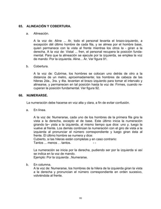 65.   ALINEACIÓN Y COBERTURA.

      a.   Alineación.

           A la voz de: Aline ... Ar, todo el personal levanta el brazo-izquierdo, a
           excepción dél último hombre de cada fila, y se almea por el hombre base,
           quien permanece con la vista al frente mientras los otros la - giran a la
           derecha. A la voz de: Vistal ... fren, el personal recupera la posición funda-
           mental. Para que la alineación se ejecute por la izquierda, se emplea la voz
           de mando: Por la izquierda. Aline... Ar. Ver figura 91.

      b.   Cobertura.

           A la voz de: Cubrirse, los hombres se colocan uno detrás de otro a la
           distancia de un metro, aproximadamente; los hombres de cabeza de las
           hileras 2da., 3ra. y 4ta. levantan el brazo izquierdo para tomar el intervalo y
           alinearse, y permanecen en tal posición hasta la voz de: Firmes, cuando re-
           cuperan la posición fundamental. Ver figura 92.

66.   NUMERARSE.

      La numeración debe hacerse en voz alta y clara, a fin de evitar confusión.

      a.   En línea.

           A la voz de: Numerarse, cada uno de los hombres de la primera fila gira la
           vista a la derecha, excepto el de base. Este último inicia la numeración
           girando la~ yista a la izquierda, al mismo tiempo que dice: uno y. luego la
           vuelve al frente. Los demás continúan la numeración con el giro de vista a la
           izquierda al pronunciar el número correspondiente y luego giran ésta al
           frente. El último hombre se numera y dice:
           Cubierto, si las hileras están completas y en caso contrario:
           Tantos ... menos . . tantos.                --

           La numeración se inicia por la derecha, pudiendo ser por la izquierda si así
           se indica en la voz de mando.
           Ejemplo: Por la izquierda ..Numerarse.

      b.   En columna.
           A la voz de: Numerarse, los hombres de la hilera de la izquierda giran la vista
           a la derecha y pronuncian el número correspondiente en orden sucesivo,
           volviéndola al frente.




                                            99
 