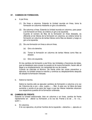 67.   CAMBIOS DE FORMACION.

      a.   A pie firme.

           (1)   De línea a columna. Estando la Unidad reunida en línea, toma la
                 formación en columna mediante un giro a la derecha.

           (2)   De columna a línea. Estando la Unidad reunida en columna, para pasar
                 a la formación en línea, se ordena un giro a la izquierda.
                 Cuando el número de filas de la formación en línea deseada, es
                 diferente al de hileras de la formación en columna, se ordena tomar la
                 formación en columna de tantas hileras como filas se deseen y luego un
                 giro a la izquierda.

           (3)   De una formación en línea a otra en línea.

                 (a)   Giro a la derecha.

                 (b)   Tomar la formación en columna de tantas hileras como filas se
                       deseen.

                 (c)   Giro a la izquierda.

           En los cambios de formación a pie firme, las Unidades o fracciones de éstas,
           que se desplazan para ocupar su puesto en la nueva formación, hacen alto al
           llegar a su emplazamiento, sin necesidad de voz de mando.
           Cuando se intercala el término: De frente entre las voces preventiva y-
           ejecutiva, la Unidad rompe la marcha y continúa su desplazamiento después
           de adoptar la formación indicada.


      b.   Sobre la marcha.

           Sobre la marcha sólo se ejecutan cambios de formación e columna a la voz
           de: Columna de a uno —dos, cuatro— ... Mar. A esta voz, la hilera de base
           aumenta o acorta el pa para dar lugar a que las hileras restantes alcancen
           sus respectivos puestos eh la formación ordenada.

68. CAMBIOS DE FRENTE.
    Estando la Unidad estacionada, bien en columna o en línea, cambia de frente
    rápidamente sin alterar su formación, a la voz de: Frente a la de ... re —iz...
    quier—.

      a.   En columna.
           A la voz ejecutiva, el primer hombre de la izquierda —derecha—:, ejecuta un


                                              100
 