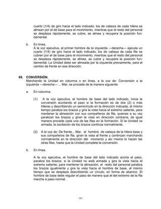 cuarto (1/4) de giro hacia el lado indicado; los de cabeza de cada hilera se
         alinean por el de base para el movimiento, mientras que el resto del personal
         se desplaza rápidamente, se cubre, se almea y recupera la posición fun-
         damental.

    b.   En línea.
         A la voz ejecutiva, el primer hombre de la izquierda —derecha— ejecuta un
         cuarto (1/4) de giro hacia el lado indicado; los de cabeza de cada fila se
         cubren por el de base para el movimiento, mientras que el resto del personal
         se desplaza rápidamente, se almea, se cubre y recupera la posición fun-
         damental. La Unidad debe ser alineada por la izquierda previamente, para el
         cambio de frente en esa dirección.


69. CONVERSIÓN.
    Marchando la Unidad en columna o en línea, a la voz de: Conversión a la
    izquierda —derecha— ... Mar, se procede de la manera siguiente:

    a.   En columna.

         (1)     A la voz ejecutiva, el hombre de base del lado indicado, inicia la
               conversión acortando el paso si la formación es de dos (2) o más
               hileras y describiendo un semicírculo en la dirección indicada; al mismo
               tiempo paraliza los brazos y gira la vista hacia el extremo saliente, para
               mantener la alineación con sus compañeros de fila, quienes a su vez
               paralizan los brazos y giran la vista en dirección contraría; de igual
               manera procede cada una de las filas en la formación. Sí la Unidad va
               armada, la oscilación de los brazos continúa normalmente.

         (2)   A la voz de: De frente... Mar, el hombre de cabeza de la hilera base y
               sus compañeros de fila, giran la vista al frente y continúan marchando
               normalmente en la dirección del momento y así mismo lo hacen las
               otras filas, hasta que la Unidad complete la conversión.

    b.   En línea.

         A la voz ejecutiva, el hombre de base del lado indicado acorta el paso,
         paraliza los brazos, si la Unidad no está armada y gira la vista hacia el
         extremo saliente, para mantener la alineación, el resto del personal paraliza
         los brazos igualmente y gira la vista hacia el hombre de base, al mismo
         tiempo que se desplaza describiendo un círculo, en forma de abanico. El
         hombre de base debe regular el paso de manera que el del extremo de la fila
         marche a paso normal.




                                          101
 