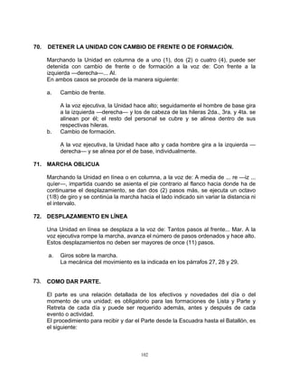 70.   DETENER LA UNIDAD CON CAMBIO DE FRENTE O DE FORMACIÓN.

      Marchando la Unidad en columna de a uno (1), dos (2) o cuatro (4), puede ser
      detenida con cambio de frente o de formación a la voz de: Con frente a la
      izquierda —derecha—... Al.
      En ambos casos se procede de la manera siguiente:

      a.   Cambio de frente.

           A la voz ejecutiva, la Unidad hace alto; seguidamente el hombre de base gira
           a la izquierda —derecha— y los de cabeza de las hileras 2da., 3ra. y 4ta. se
           alinean por él; el resto del personal se cubre y se alinea dentro de sus
           respectivas hileras.
      b.   Cambio de formación.

           A la voz ejecutiva, la Unidad hace alto y cada hombre gira a la izquierda —
           derecha— y se alinea por el de base, individualmente.

71. MARCHA OBLICUA

      Marchando la Unidad en línea o en columna, a la voz de: A media de ... re —iz ...
      quíer—, impartida cuando se asienta el pie contrario al flanco hacia donde ha de
      continuarse el desplazamiento, se dan dos (2) pasos más, se ejecuta un octavo
      (1/8) de giro y se continúa la marcha hacia el lado indicado sin variar la distancia ni
      el intervalo.

72. DESPLAZAMIENTO EN LÍNEA

      Una Unidad en línea se desplaza a la voz de: Tantos pasos al frente... Mar. A la
      voz ejecutiva rompe la marcha, avanza el número de pasos ordenados y hace alto.
      Estos desplazamientos no deben ser mayores de once (11) pasos.

      a.   Giros sobre la marcha.
           La mecánica del movimiento es la indicada en los párrafos 27, 28 y 29.


73.. COMO DAR PARTE.
73

      El parte es una relación detallada de los efectivos y novedades del día o del
      momento de una unidad; es obligatorio para las formaciones de Lista y Parte y
      Retreta de cada día y puede ser requerido además, antes y después de cada
      evento o actividad.
      El procedimiento para recibir y dar el Parte desde la Escuadra hasta el Batallón, es
      el siguiente:



                                             102
 
