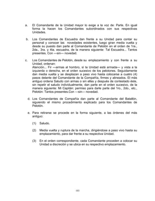 a.      El Comandante de la Unidad mayor lo exige a la voz de: Parte. En igual
        forma la hacen los Comandantes subordinados con sus respectivas
        Unidades.

b.      Los Comandantes de Escuadra dan frente a su Unidad para contar su
        personal y conocer las novedades existentes, luego giran media vuelta y
        desde su puesto dan parte al Comandante de Pelotón en el orden de 1ra.,
        2da., 3ra. y 4ta. escuadra, de la manera siguiente: Tal Escuadra... Tantos
        presentes. Con —sin— novedad.

c.      Los Comandantes de Pelotón, desde su emplazamiento y con frente a su
        Unidad, ordenan:
        Atención... Fir —armas al hombro, sí la Unidad está armada— y vista a la
        izquierda o derecha, en el orden sucesivo de los pelotones. Seguidamente
        dan media vuelta y se desplazan a paso vivo hasta colocarse a cuatro (4)
        pasos delante del Comandante de la Compañía, firmes y alineados. El más
        antiguo ordena Saludo con armas o sin ellas y después de contestado éste,
        sin repetir el saludo individualmente, dan parte en el orden sucesivo, de la
        manera siguiente: Mi Capitán: permiso para darle parte del 1ro., 2do., etc.,
        Pelotón: Tantos presentes.Con —sin— novedad.

     d. Los Comandantes de Compañía dan parte al Comandante del Batallón,
        siguiendo el mismo procedimiento explicado para los Comandantes de
        Pelotón.

     e. Para retirarse se procede en la forma siguiente, a las órdenes del más
        antiguo:

        (1)   Saludo.

        (2)   Media vuelta y ruptura de la marcha, dirigiéndose a paso vivo hasta su
              emplazamiento, para dar frente a su respectiva Unidad.

        (3)   En el orden correspondiente, cada Comandante proceden a colocar su
              Unidad a discreción y se ubica en su respectivo emplazamiento.




                                       103
 