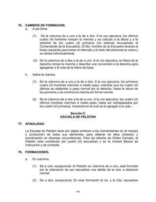76. CAMBIOS DE FORMACION.
    a. A pie firme.

         (1)    De la columna de a uno a la de a dos. A la voz ejecutiva, los últimos
               cuatro (4) hombres rompen la marcha y se colocan a la altura y a la
               derecha de los cuatro (4) primeros (no estando encuadrado el
               Comandante de la Escuadra). El 6to. hombre de la Escuadra levanta el
               brazo izquierdo para tomar el intervalo y el resto del personal se cubre y
               se almea individualmente.

         (2) De la columna de a dos a la de a uno. A la voz ejecutiva, la hilera de la
             derecha rompe la marcha y describe una conversión a la derecha para
             agregarse a la cola de la hilera de base.

    b.   Sobre la marcha.

         (1)   De la columna de a uno a la de a dos. A la voz ejecutiva, los primeros
               cuatro (4) hombres marchan a medio paso, mientras que los cuatro (4)
               últimos se adelantan a paso normal por la derecha, hasta la altura de
               los primeros y se continúa la marcha en forma normal.

         (2)   De la columna de a dos a la de a uno. A la voz ejecutiva, los cuatro (4)
               últimos hombres marchan a medio paso, hasta ser sobrepasados por
               los cuatro (4) primeros, momento en el cual se le agregan a la cola. -

                                   Sección C
                              ESCUELA DE PELOTON

77. ÁFINALIDAD.

    La Escuela de Pelotón tiene por objeto entrenar a los Comandantes en el manejo
    y conducción de todos sus elementos, para obtener de ellos cohesión y
    coordinación en diversas circunstancias. Para los efectos de Orden Cerrado, el
    Pelotón está constituido por cuatro (4) escuadras y es la Unidad Básica de
    instrucción y de combate.

78. FORMACIONES.

    a.   En columna.

         (1)   De a uno: excepcional. El Pelotón en columna de a uno, está formado
               por la colocación de sus escuadras una detrás de la otra, a distancia
               normal.

         (2)   De a dos: excepcional. En esta formación la ira. y la 2da. escuadras


                                          106
 