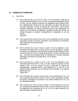 79. CAMBIOS DE FORMACIÓN.

   a.   A pie firme.

        (1)   De la columna de a uno a la de a dos. A la voz ejecutiva, dada por el
              Comandante del Pelotón, la ira. y la 2ra. escuadras permanecen firmes
              y la 3ra. y la 4ta. rompen la marcha y se desplazan hacia el flanco dere-
              cho, deteniéndose el jefe de la 3ra. Escuadra a la altura del jefe de la
              ira. para alinearse y tomar el intervalo por este último, con el brazo
              izquierdo extendido; los demás individuos que se han desplazado, se
              cubren por los hombres de adelante y guardan la distancia normal. La
              Unidad recupera la posición fundamental sin necesidad de voz de
              mando.
              Figura 95

        (2)   De la columna de a dos a la de a uno. A la voz ejecutiva, la 3ra. y la 4ta.
              escuadras rompen la marcha y describen una conversión a la derecha,
              para colocarse a la cola de la 2da.
              Figura 95 a.

        (3)   De la columna de a uno a la de a cuatro. A la voz ejecutiva, la ira.
              Escuadra permanece firme. la 2da., la 3ra. y la 4ta. escuadras, rompen
              la marcha y se desplazan hacia el flanco derecho, deteniéndose la 2da.
              a la altura de la ira., la 3ra. a la altura de la 2da. y la 4ta. a la altura de la
              3ra. - Los jefes de Escuadra toman el intervalo con el brazo izquierdo
              extendido y se alinean por el jefe de la. 1ra. Escuadra.
              figura 95 b.

        (4)   De la columna de a cuatro a la de a uno. A la voz ejecutiva, la ira.
              Escuadra permanece firme, la 3ra. y la 4ta. rompen la marcha, la 2da.
              avanza y 3ra.. y la 4ta. marcan el paso y reanudan la marcha ser
              sobrepasadas, respectivamente, para agregarse a la cola de la de
              adelante luego describen una conversión por la derecha y se colocan
              detrás de la ira.
              Figura 95 c.

        (5)   De la columna de a cuatro a la de a dos. A la voz ejecutiva la 1ra. y la
              3ra. escuadras permanecen firmes, la 2da. y la 4ta. escuadras rompen
              la marcha, convergen a la derecha y se colocan detrás de la ira. y la
              3ra. Respectivamente.

        (6)   De la columna de a dos a la de a cuatro. A la voz ejecutiva, la ira. y la
              3ra. escuadras permanecen firmes ,la 2da. y la 4ta. rompen la marcha y
              se desplazan por la derecha de la 1ra. y la 3ra. hasta colocarse a la
              altura de estas, respectivamente


                                            109
 
