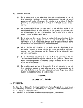 b.   Sobre la. marcha.

         (1)   De la columna de a uno a la -de a dos. A la voz ejecutiva, la ira. y la
               2da. escuadras continúan la marcha a medio paso, 1a 3ra. y la 4ta. a
               paso normal, hasta colocarse a la derecha y a la altura de las los
               primeras; en este momento, todo el Pelotón continúa la marcha al paso
               normal.

         (2)   De la columna de a, dos a la de a uno. A la voz ejecutiva, la ira, y 2da.
               escuadras continúan al paso normal y la 3ra. y la 4ta. lo acortan hasta
               ser sobrepasadas por las dos primeras, para agregarse a la cola de
               éstas y formar la columna de’ a uno.

         (3)   De la columna de a uno a la de a cuatro. A la voz ejecutiva, la ira.
               Escuadra acorta él paso, las otras, al paso normal, pasan al flanco
               derecho de la ira. Cuando los cuatro (4) jefes de Escuadra están a una.
               misma altura, el Pelotón continúa la marcha normal.

         (4)   De la columna de a cuatro a la de a uno. A la voz ejecutiva, la ira.
               Escuadra continúa al paso normal, las otras tres (3) lo acortan- y
               esperan ser sobrepasadas por la Escuadra de la izquierda, para
               agregársele a la cola.

         (5)   De la columna de a cuatro a la de a dos. A la voz ejecutiva, la ira. y la
               3ra. escuadras continúan a paso normal, la 2da. y la 4ta. a medio paso
               hasta caer sobrepasadas, cuando se agregan a la cola de las dos ante-
               riores respectivamente. -

         (6)   De la columna de a dos a la de a cuatro. A la voz ejecutiva, la ira. y la
               3ra. escuadras acortan el paso y la 2da. y la 4ta. se adelantan por la
               derecha de la ira. y la 3ra. respectivamente, hasta llegar a su altura,
               cuando reanudan la marcha al paso normal.

                                     Sección D

                             ESCUELA DE COMPAÑIA

80. FINALIDAD.

    La Escuela de Compañía tiene por objeto adiestrar a. los pelotones para actuar
    encuadrados y así mismo al Comandante de Compañía, para la hábil conducción
    de su Unidad en el Orden Cerrado.
    La Compañía es la Unidad Fundamental de instrucción y de combate.




                                          111
 