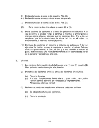 (5) De la columna de a uno a la de a cuatro. 79a. (3).
     (6 ) De la columna de a cuatro a la de a uno. Ver párrafo

     (7)   De la columna de a cuatro a la de a dos. 79a. (5).

     (8)         De la columna de a dos a la de a cuatro. 79 a. (6).

     (9)   De la columna de pelotones a la línea de pelotones en columna. A la
           voz ejecutiva, la Unidad rompe o continúa la marcha; el primer pelotón
           marca o acorta el paso, mientras que los pelotones 2do., 3ro. y 4to. se
           desplazan por la izquierda hasta la altura del 1ro. en el orden co-
           rrespondiente, a intervalo normal (4 pasos).

     (10) De línea de pelotones en columna a columna de pelotones. A la voz
          ejecutiva, la Unidad rompe. o continúa a marcha, el primer Pelotón
          avanza a paso normal, el 2do., el 3ro. y el 4to. acortan o marcan el
          paso, de tiendo cada uno reanudar la marcha al ser sobrepasado por el
          de la derecha y agregársele a la cola.


b.   En línea.

     (1)   Los cambios de formación desde la línea de una (1), dos (2) y cuatro (4)
           filas, se harán mediante un giro a la derecha.

     (2)   De la línea de pelotones en línea, a línea de pelotones en columna.

           (a)    Giro a la derecha.
           (b)    A la voz : Por pelotones .frente a la iz ... quier —de ... re—, cada
                  Pelotón cambia de frente en su respectivo emplazamiento.
                  Alineación a intervalo normal.

     (3)   De línea de pelotones en columna, a línea de pelotones en línea.

           (a)    Se adopta la columna de pelotones.

           (b)    Giro a la izquierda.




                                         116
 