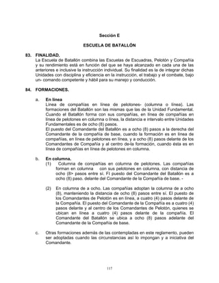 Sección E

                               ESCUELA DE BATALLÓN

83. FINALIDAD.
    La Escuela de Batallón combina las Escuelas de Escuadras, Pelotón y Compañía
    y su rendimiento está en función del que se haya alcanzado en cada una de las
    anteriores e inclusive la instrucción individual. Su finalidad es la de integrar dichas
    Unidades con disciplina y eficiencia en la instrucción, el trabajo y el combate, bajo
    un- comando competente y hábil para su manejo y conducción.

84. FORMACIONES.

     a.   En línea
          Línea de compañías en línea de pelotones- (columna o línea). Las
          formaciones del Batallón son las mismas que las de la Unidad Fundamental.
          Cuando el Batallón forma con sus compañías, en línea de compañías en
          línea de pelotones en columna o línea, la distancia e intervalo entre Unidades
          Fundamentales es de ocho (8) pasos.
          El puesto del Comandante del Batallón es a ocho (8) pasos a la derecha del
          Comandante de la compañía de base, cuando la formación es en línea de
          compañías, en línea de pelotones en línea, y a ocho (8) pasos delante de los
          Comandantes de Compañía y al centro de-la formación, cuando ésta es en
          línea de compañías en línea de pelotones en columna.

     b.   En columna.
          (1)   Columna de compañías en columna de pelotones. Las compañías
              forman en columna con sus pelotones en columna, con distancia de
              ocho (8> pasos entre sí. FI puesto del Comandante del Batallón es a
              ocho (8) paso. delante del Comandante de la Compañía de base. -

          (2)   En columna de a ocho. Las compañías adoptan la columna de a ocho
                (8), manteniendo la distancia de ocho (8) pasos entre sí. El puesto de
                los Comandantes de Pelotón es en línea, a cuatro (4) pasos delante de
                la Compañía. El puesto del Comandante de la Compañía es a cuatro (4)
                pasos delante y al centro de los Comandantes de Pelotón, quienes se
                ubican en línea a cuatro (4) pasos delante de la compañía. El
                Comandante del Batallón se ubica a ocho (8) pasos adelante del
                Comandante de la Compañía de base.

     c.   Otras formaciones además de las contempladas en este reglamento, pueden
          ser adoptadas cuando las circunstancias así lo impongan y a iniciativa del
          Comandante.




                                            117
 