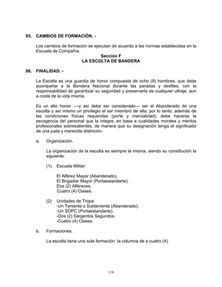 85. CAMBIOS DE FORMACIÓN. -

    Los cambios de formación se ejecutan de acuerdo a las normas establecidas en la
    Escuela de Compañía.
                                   Sección F
                          LA ESCOLTA DE BANDERA

86. FINALIDAD. -

    La Escolta es una guardia de honor compuesta de ocho (8) hombres, que debe
    acompañar a la Bandera Nacional durante las paradas y desfiles, con la
    responsabilidad de garantizar su seguridad y preservarla de cualquier ultraje, aun
    a costa de la vida misma.

    Es un alto honor .—y así debe ser considerado— ser el Abanderado de una
    escolta y así mismo un privilegio el ser miembro de ella; por lo tanto, además de
    las condiciones físicas requeridas (porte y marcialidad), debe hacerse la
    escogencia de! personal que la integre, en base a cualidades morales y méritos
    profesionales sobresalientes, de manera que su designación tenga el significado
    de una justa y merecida distinción.

    a.   Organización.

         La organización de la escolta es siempre la misma, siendo su constitución la
         siguiente:

         (1)   Escuela Militar:

               El Alférez Mayor (Abanderado).
               El Brigadier Mayor (Portaestandarte).
               Dos (2) Alféreces.
               Cuatro (4) Clases.

         (2)   Unidades de Tropa:
               -Un Teniente o Subteniente (Abanderado).
               -Un SOPC (Portaestandarte).
               -Dos (2) Sargentos Segundos.
               -Cuatro (4) Clases.

    b.   Formaciones.

         La escolta tiene una sola formación: la columna de a cuatro (4).




                                         118
 
