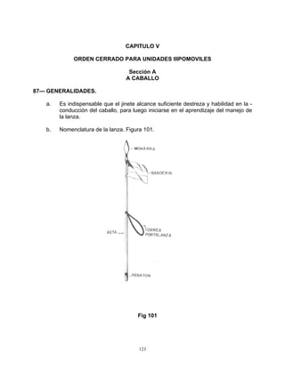 CAPITULO V

             ORDEN CERRADO PARA UNIDADES IIIPOMOVILES

                                   Sección A
                                  A CABALLO

87— GENERALIDADES.

   a.   Es indispensable que el jinete alcance suficiente destreza y habilidad en la -
        conducción del caballo, para luego iniciarse en el aprendizaje del manejo de
        la lanza.

   b.   Nomenclatura de la lanza. Figura 101.




                                       Fig 101




                                        123
 