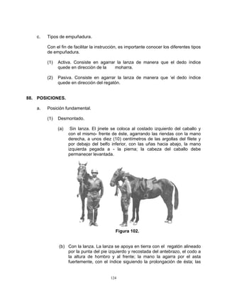 c.   Tipos de empuñadura.

         Con el fin de facilitar la instrucción, es importante conocer los diferentes tipos
         de empuñadura.

         (1)   Activa. Consiste en agarrar la lanza de manera que el dedo índice
               quede en dirección de la   moharra.

         (2)   Pasiva. Consiste en agarrar la lanza de manera que ‘el dedo índice
               quede en dirección del regatón.


88. POSICIONES.

    a.   Posición fundamental.

         (1)   Desmontado.

               (a)    Sin lanza. El jinete se coloca al costado izquierdo del caballo y
                     con el mismo- frente de éste, agarrando las riendas con la mano
                     derecha, a unos diez (10) centímetros de las argollas del filete y
                     por debajo del belfo inferior, con las uñas hacia abajo, la mano
                     izquierda pegada a - la pierna; la cabeza del caballo debe
                     permanecer levantada.




                                             Figura 102.


               (b) Con la lanza. La lanza se apoya en tierra con el regatón alineado
                   por la punta del pie izquierdo y recostada del antebrazo, el codo a
                   la altura de hombro y al frente; la mano la agarra por el asta
                   fuertemente, con el índice siguiendo la prolongación de ésta; las


                                          124
 