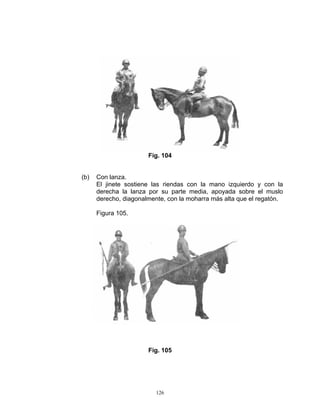 Fig. 104


(b)   Con lanza.
      El jinete sostiene las riendas con la mano izquierdo y con la
      derecha la lanza por su parte media, apoyada sobre el muslo
      derecho, diagonalmente, con la moharra más alta que el regatón.

      Figura 105.




                       Fig. 105




                          126
 