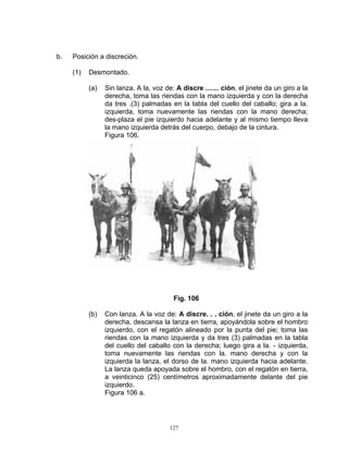 b.   Posición a discreción.

     (1)   Desmontado.

           (a)   Sin lanza. A la, voz de: A discre ....... ción, el jinete da un giro a la
                 derecha, toma las riendas con la mano izquierda y con la derecha
                 da tres .(3) palmadas en la tabla del cuello del caballo; gira a la.
                 izquierda, toma nuevamente las riendas con la mano derecha;
                 des-plaza el pie izquierdo hacia adelante y al mismo tiempo lleva
                 la mano izquierda detrás del cuerpo, debajo de la cintura.
                 Figura 106.




                                         Fig. 106

           (b)   Con lanza. A la voz de: A discre. . . ción, el jinete da un giro a la
                 derecha, descansa la lanza en tierra, apoyándola sobre el hombro
                 izquierdo, con el regatón alineado por la punta del pie; toma las
                 riendas con la mano izquierda y da tres (3) palmadas en la tabla
                 del cuello del caballo con la derecha; luego gira a la. - izquierda,
                 toma nuevamente las riendas con la. mano derecha y con la
                 izquierda la lanza, el dorso de la. mano izquierda hacia adelante.
                 La lanza queda apoyada sobre el hombro, con el regatón en tierra,
                 a veinticinco (25) centímetros aproximadamente delante del pie
                 izquierdo.
                 Figura 106 a.




                                        127
 