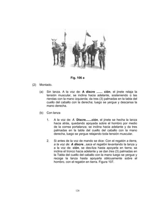 Fig. 106 a

(2)   Montado.

      (a)   Sin lanza. A la voz de: A discre ....... ción, el jinete relaja la
            tensión muscular, se inclina hacia adelante, sosteniendo o las
            riendas con la mano izquierda; da tres (3) palmadas en la tabla del
            cuello del caballo con la derecha; luego se yergue y descansa la
            mano derecha.

      (b)   Con lanza

            1.   A la voz de: A. Discre.......ción, el jinete se hecha la lanza
                 hacia atrás, quedando apoyada sobre el hombro por medio
                 de la correa portalanza; se inclina hacia adelante y da tres
                 palmadas en la tabla del cuello del caballo con la mano
                 derecha, luego se yergue relajando toda tensión muscular.

            2.   Si antes de la voz de mando se dice: Con el regatón a tierra,
                 a la voz de: A discre...saca el regatón levantando la lanza y
                 a la voz de: ción, se des-liza hasta apoyarla en tierra; se
                 inclina el tronco hacia adelante y se dan tres (3) palmadas en
                 la Tabla del cuello del caballo con la mano luego se yergue y
                 recoge la lanza hasta apoyarla oblicuamente sobre el
                 hombro, con el regatón en tierra. Figura 107.




                                 128
 