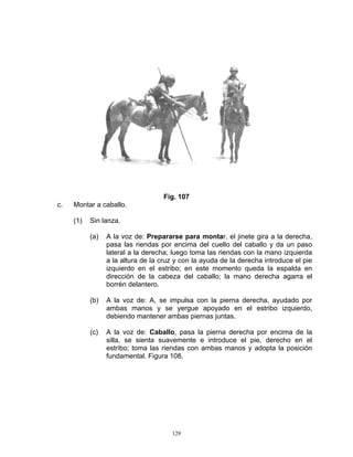 Fig. 107
c.   Montar a caballo.

     (1)   Sin lanza.

           (a)   A la voz de: Prepararse para montar, el jinete gira a la derecha,
                 pasa las riendas por encima del cuello del caballo y da un paso
                 lateral a la derecha; luego toma las riendas con la mano izquierda
                 a la altura de la cruz y con la ayuda de la derecha introduce el pie
                 izquierdo en el estribo; en este momento queda la espalda en
                 dirección de la cabeza del caballo; la mano derecha agarra el
                 borrén delantero.

           (b)   A la voz de: A, se impulsa con la pierna derecha, ayudado por
                 ambas manos y se yergue apoyado en el estribo izquierdo,
                 debiendo mantener ambas piernas juntas.

           (c)   A la voz de: Caballo, pasa la pierna derecha por encima de la
                 silla, se sienta suavemente e introduce el pie, derecho en el
                 estribo; toma las riendas con ambas manos y adopta la posición
                 fundamental. Figura 108.




                                      129
 