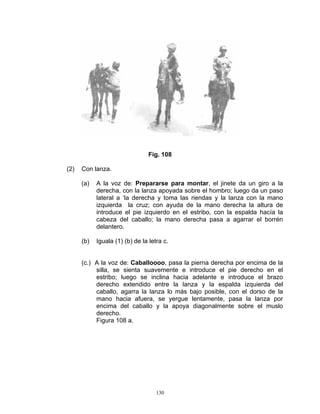 Fig. 108

(2)   Con lanza.

      (a)   A la voz de: Prepararse para montar, el jinete da un giro a la
            derecha, con la lanza apoyada sobre el hombro; luego da un paso
            lateral a ‘la derecha y toma las riendas y la lanza con la mano
            izquierda la cruz; con ayuda de la mano derecha la altura de
            introduce el pie izquierdo en el estribo, con la espalda hacía la
            cabeza del caballo; la mano derecha pasa a agarrar el borrén
            delantero.

      (b)   Iguala (1) (b) de la letra c.


      (c.) A la voz de: Caballoooo, pasa la pierna derecha por encima de la
           silla, se sienta suavemente e introduce el pie derecho en el
           estribo; luego se inclina hacia adelante e introduce el brazo
           derecho extendido entre la lanza y la espalda izquierda del
           caballo, agarra la lanza lo más bajo posible, con el dorso de la
           mano hacia afuera, se yergue lentamente, pasa la lanza por
           encima del caballo y la apoya diagonalmente sobre el muslo
           derecho.
           Figura 108 a.




                                    130
 