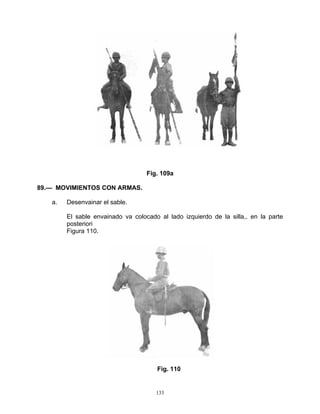 Fig. 109a

89.— MOVIMIENTOS CON ARMAS.

   a.   Desenvainar el sable.

        El sable envainado va colocado al lado izquierdo de la silla,. en la parte
        posteriori
        Figura 110.




                                      Fig. 110


                                      133
 