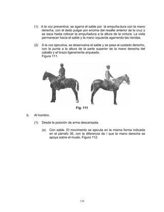 (1) A la voz preventiva, se agarra el sable por la empuña-dura con la mano
         derecha, con el dedo pulgar por encima del resalte anterior de la cruz y
         se saca hasta colocar la empuñadura a la altura de la cintura. La vista
         permanecer hacia el sable y la mano izquierda agarrando las riendas.

     (2)   A la voz ejecutiva, se desenvaina el sable y se pasa al costado derecho,
           con la punta a la altura de la parte superior de la mano derecha del
           caballo y el brazo ligeramente arqueado.
           Figura 111.




                                  Fig. 111

b.   Al hombro.

     (1)   Desde la posición de arma descansada.

           (a)   Con sable. El movimiento se ejecuta en la misma forma indicada
                 en el párrafo 36, con la diferencia de / que la mano derecha se
                 apoya sobre el muslo. Figura 112.




                                     134
 