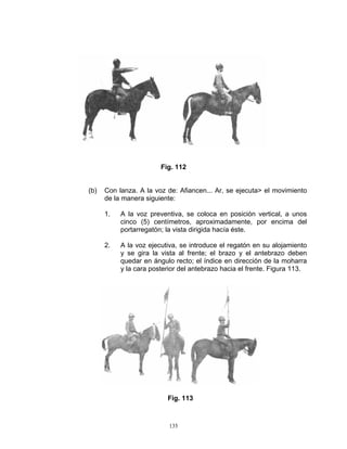 Fig. 112


(b)   Con lanza. A la voz de: Afiancen... Ar, se ejecuta> el movimiento
      de la manera siguiente:

      1.   A la voz preventiva, se coloca en posición vertical, a unos
           cinco (5) centímetros, aproximadamente, por encima del
           portarregatón; la vista dirigida hacía éste.

      2.   A la voz ejecutiva, se introduce el regatón en su alojamiento
           y se gira la vista al frente; el brazo y el antebrazo deben
           quedar en ángulo recto; el índice en dirección de la moharra
           y la cara posterior del antebrazo hacia el frente. Figura 113.




                          Fig. 113



                           135
 