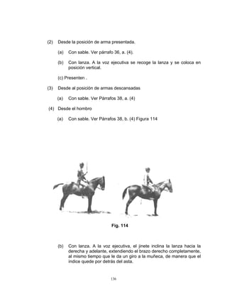 (2)   Desde la posición de arma presentada.

      (a)   Con sable. Ver párrafo 36, a. (4).

      (b)   Con lanza. A la voz ejecutiva se recoge la lanza y se coloca en
            posición vertical.

      (c) Presenten .

(3)   Desde al posición de armas descansadas

      (a)   Con sable. Ver Párrafos 38, a. (4)

(4) Desde el hombro

      (a)   Con sable. Ver Párrafos 38, b. (4) Figura 114




                                  Fig. 114



      (b)   Con lanza. A la voz ejecutiva, el jinete inclina la lanza hacia la
            derecha y adelante, extendiendo el brazo derecho completamente,
            al mismo tiempo que le da un giro a la muñeca, de manera que el
            índice quede por detrás del asta.


                                  136
 