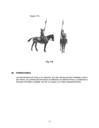 Figura 115.




                                    Fig. 115




90. FORMACIONES.

   Las formaciones en línea y en columna, son las mismas de las Unidades a pie y
   así mismo, los cambios de formación se efectúan en idéntica forma. La distancia e
   intervalo normales a caballo, son de un cuerpo y un metro respectivamente.




                                       137
 