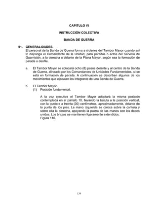 CAPITULO VI

                            INSTRUCCIÓN COLECTIVA

                               BANDA DE GUERRA

91. GENERALIDADES.
    El personal de la Banda de Guerra forma a órdenes del Tambor Mayor cuando así
    lo disponga el Comandante de la Unidad, para paradas o actos del Servicio de
    Guarnición, a la derecha o delante de la Plana Mayor, según sea la formación de
    parada o desfile.

     a.   El Tambor Mayor se colocará ocho (8) pasos delante y al centro de la Banda
          de Guerra, alineado por los Comandantes de Unidades Fundamentales, si se
          está en formación de parada. A continuación se describen algunos de los
          movimientos que ejecutan los integrante de una Banda de Guerra.

     b.   El Tambor Mayor.
          (1) Posición fundamental.

               A la voz ejecutiva el Tambor Mayor adoptará la misma posición
               contemplada en el párrafo 10, llevando la batuta a la posición vertical,
               con la puntera a treinta (30) centímetros, aproximadamente, delante de
               la punta de los pies. La mano izquierda se coloca sobre la contera y
               sobre ella la derecha, apoyando la palma de las manos con los dedos
               unidos. Los brazos se mantienen ligeramente extendidos.
               Figura 116.




                                         139
 