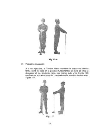 Fig. 1116

(2)   Posición a discreción.

      A la voz ejecutiva, el Tambor Mayor mantiene la batuta en idéntica
      forma como lo hace en la posición fundamental; tan sólo se limita a
      desplazar el pie izquierdo hacia ese mismo lado unos treinta (30)
      centímetros, aproximadamente, quedando en la posición de descanso.
      Figura 117.




                               Fig. 117


                                 140
 