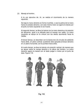(3)   Manejo al hombro.

      A la voz ejecutiva de: Ar, se realiza el movimiento de la manera
      siguiente:

      Se baja la mano derecha en forma invertida, o sea la palma de la mano
      hacia el costado derecho; con esta misma mano se agarra la batuta por
      el puño; la mano izquierda no se mueve.

      Al segundo tiempo, se lleva la batuta con la mano derecha a la posición
      de descanso, igual a la utilizada para el manejo con sable. La mano
      izquierda se apoya en la cintura con los dedos apuntando hacia la
      hebilla.

      Al tercer tiempo, se describen con la batuta dos (2) círculos de adelante
      hacia atrás, en plano vertical, quedando ésta apoyada al brazo derecho
      en un plano horizontal, con la puntera hacia atrás.

      Al cuarto tiempo, se lleva la batuta a la posición vertical, de manera que
      se apoye sobre la manga derecha a la altura del hombro. La mano
      derecha agarra la batuta con el dedo pulgar e índice por el puño de
      ésta. Figura 118.




                              Fig. 118




                                 141
 