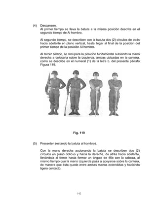 (4)   Descansen.
      Al primer tiempo se lleva la batuta a la misma posición descrita en el
      segundo tiempo de Al hombro.

      Al segundo tiempo, se describen con la batuta dos (2) círculos de atrás
      hacia adelante en plano vertical, hasta llegar al final de la posición del
      primer tiempo de la posición Al hombro.

      Al tercer tiempo, se recupera la posición fundamental subiendo la mano
      derecha a colocarla sobre la izquierda, ambas ubicadas en la contera,
      como se describe en el numeral (1) de la letra b. del presente párrafo
      Figura 119.




                              Fig. 119


(5)   Presenten (estando la batuta al hombro).

      Con la mano derecha accionando la batuta se describen dos (2)
      círculos en plano oblicuo y hacia la derecha, de atrás hacia adelante,
      llevándola al frente hasta formar un ángulo de 45o con la cabeza, al
      mismo tiempo que la mano izquierda pasa a apoyarse sobre la contera,
      de manera que ésta quede entre ambas manos extendidas y haciendo
      ligero contacto.




                                 142
 