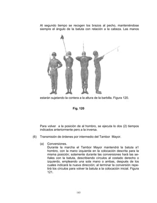 Al segundo tiempo se recogen los brazos al pecho, manteniéndose
      siempre el ángulo de la batuta con relación a la cabeza. Las manos




      estarán sujetando la contera a la altura de la barbilla. Figura 120.


                               Fig. 120




      Para volver a la posición de al hombro, se ejecuta lo dos (2) tiempos
      indicados anteriormente pero a la inversa.

(6)   Transmisión de órdenes por intermedio del Tambor Mayor.

      (a)   Conversiones.
            Durante la marcha el Tambor Mayor mantendrá la batuta a1
            hombro, con la mano izquierda en la colocación descrita para la
            misma posición; solamente durante las conversiones hará las se-
            ñales con la batuta, describiendo círculos al costado derecho o
            izquierdo, empleando una sola mano o ambas, después de los
            cuales indicará la nueva dirección; al terminar la conversión repe-
            tirá los círculos para volver la batuta a la colocación inicial. Figura
            121.




                                  143
 