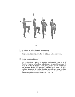 Fig. 121


    (b)   Cambios de toque para los instrumentos.

          Los marcará con movimientos de la batuta arriba y al frente.

.
    (c)   Señal para arrodillarse.

          El Tambor Mayor adopta la posición fundamental, luego la de Al
          hombro; levanta la batuta al lado derecho en posición oblicua, da
          tres (3) vueltas de derecha a izquierda, baja la batuta colocándola
          en posición vertical con la puntera apoyada en el suelo a la altura
          del pie izquierdo, la rodilla derecha apoyada en tierra en igual
          plano con el muslo de la misma pierna y la espalda. La mano
          derecha agarra la batuta por el puño. Fig. 122




                                144
 