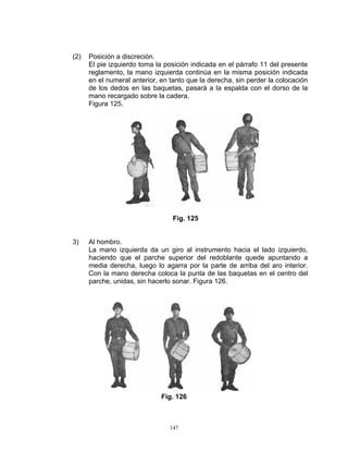(2)   Posición a discreción.
      El pie izquierdo toma la posición indicada en el párrafo 11 del presente
      reglamento, la mano izquierda continúa en la misma posición indicada
      en el numeral anterior, en tanto que la derecha, sin perder la colocación
      de los dedos en las baquetas, pasará a la espalda con el dorso de la
      mano recargado sobre la cadera.
      Figura 125.




                                  Fig. 125


3)    Al hombro.
      La mano izquierda da un giro al instrumento hacia el lado izquierdo,
      haciendo que el parche superior del redoblante quede apuntando a
      media derecha, luego lo agarra por la parte de arriba del aro interior.
      Con la mano derecha coloca la punta de las baquetas en el centro del
      parche, unidas, sin hacerlo sonar. Figura 126.




                              Fig. 126



                                 147
 