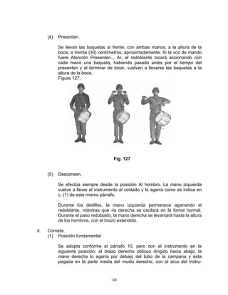 (4)   Presenten.

           Se llevan las baquetas al frente, con ambas manos, a la altura de la
           boca, a treinta (30) centímetros, aproximadamente. Si la voz de mando
           fuere Atención Presenten... Ar, el redoblante tocará accionando con
           cada mano una baqueta, habiendo pasado antes por el tiempo del
           presenten y al terminar de tocar, vuelven a llevarse las baquetas a la
           altura de la boca.
           Figura 127.




                                      Fig. 127


     (5)   Descansen.

           Se efectúa siempre desde la posición Al hombro. La mano izquierda
           vuelve a llevar el instrumento al costado y lo agarra como se indica en
           c. (1) de este mismo párrafo.

           Durante los desfiles, la mano izquierda permanece agarrando el
           redoblante, mientras que -la derecha se oscilará en la forma normal.
           Durante el paso redoblado, la mano derecha se levantará hasta la altura
           de los hombros, con el brazo extendido.

d.   Corneta.
     (1) Posición fundamental

           Se adopta conforme al párrafo 10, pero con el instrumento en la
           siguiente posición: el brazo derecho oblicuo dirigido hacia abajo, la
           mano derecha lo agarra por debajo del tubo de la campana y ésta
           pegada en la parte media del muslo derecho, con el arco del instru-



                                     148
 