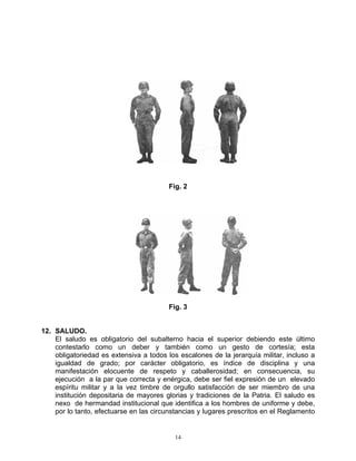 Fig. 2




                                         Fig. 3


12. SALUDO.
    El saludo es obligatorio del subalterno hacia el superior debiendo este último
    contestarlo como un deber y también como un gesto de cortesía; esta
    obligatoriedad es extensiva a todos los escalones de la jerarquía militar, incluso a
    igualdad de grado; por carácter obligatorio, es índice de disciplina y una
    manifestación elocuente de respeto y caballerosidad; en consecuencia, su
    ejecución a la par que correcta y enérgica, debe ser fiel expresión de un elevado
    espíritu militar y a la vez timbre de orgullo satisfacción de ser miembro de una
    institución depositaria de mayores glorias y tradiciones de la Patria. El saludo es
    nexo de hermandad institucional que identifica a los hombres de uniforme y debe,
    por lo tanto, efectuarse en las circunstancias y lugares prescritos en el Reglamento


                                           14
 