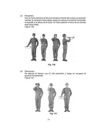 (3)   Presenten.
      Con la mano derecha se lleva la corneta al frente del cuerpo en posición
      vertical, la campana hacia abajo; luego se coloca en posición horizontal,
      la boquilla a la altura de la boca. En esta posición el arco de la corneta
      está hacia abajo.
      Figura 130.




                                  Fig. 130


(4)   Descansen.
      Se ejecuta el tiempo uno (1) del presenten y luego se recupera la
      posición fundamental.
      Figura 131.




                                       Fig. 131


                                 150
 