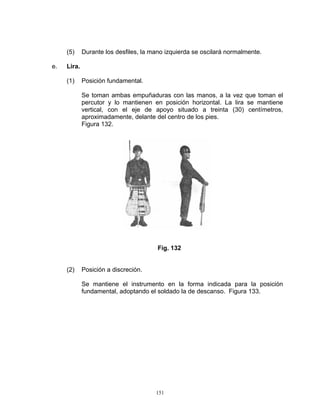 (5)     Durante los desfiles, la mano izquierda se oscilará normalmente.

e.   Lira.

     (1)     Posición fundamental.

             Se toman ambas empuñaduras con las manos, a la vez que toman el
             percutor y lo mantienen en posición horizontal. La lira se mantiene
             vertical, con el eje de apoyo situado a treinta (30) centímetros,
             aproximadamente, delante del centro de los pies.
             Figura 132.




                                        Fig. 132


     (2)     Posición a discreción.

             Se mantiene el instrumento en la forma indicada para la posición
             fundamental, adoptando el soldado la de descanso. Figura 133.




                                       151
 