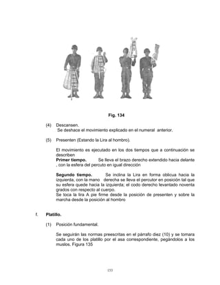 Fig. 134

     (4)   Descansen.
           Se deshace el movimiento explicado en el numeral anterior.

     (5)   Presenten (Estando la Lira al hombro).

           El movimiento es ejecutado en los dos tiempos que a continuación se
           describen
           Primer tiempo.         Se lleva el brazo derecho extendido hacia delante
           , con la esfera del percuto en igual dirección

           Segundo tiempo.           Se inclina la Lira en forma oblicua hacia la
           izquierda, con la mano derecha se lleva el percutor en posición tal que
           su esfera quede hacia la izquierda; el codo derecho levantado noventa
           grados con respecto al cuerpo.
           Se toca la lira A pie firme desde la posición de presenten y sobre la
           marcha desde la posición al hombro


f.   Platillo.

     (1)   Posición fundamental.

           Se seguirán las normas preescritas en el párrafo diez (10) y se tomara
           cada uno de los platillo por el asa correspondiente, pegándolos a los
           muslos. Figura 135




                                     153
 
