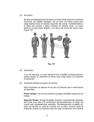 (3)   Al hombro

      Se lleva simultáneamente los brazos al frente hasta alcanzar la posición
      horizontal, los platillos paralelos; allí se hace una breve pausa para
      luego traerlos hacia el costado izquierdo del cuerpo, manteniéndolos a
      la altura del corazón y ligero contacto sin hacerlo sonar. La mano
      derecha se baja hasta pegarla a la altura del muslo del mismo lado.
      Figura 137




                                    Fig. 137


(4)   Descansen.

       A la voz ejecutiva, la mano derecha toma el platillo correspondiente y
      ambos brazos se extienden al frente, para luego pasar a la posición
      fundamental.

(5)   Presenten (Desde la posición al hombro)

      Este movimiento se ejecuta en los dos (2) tiempos que a continuación
      se describen:

      Primer tiempo. Con la mano derecha se agarra el platillo superior por el
      mango.

      Segundo tiempo. Se baja el platillo izquierdo, manteniéndolo separado
      del muslo unos diez (10) centímetros aproximadamente. El brazo del
      mismo lado completamente extendido, Simultáneamente el platillo de-
      recho es llevado en posición vertical, con la parte cóncava hacia la
      izquierda. Cuando se requiera el giro de vista a la derecha, se invierte la


                                 155
 