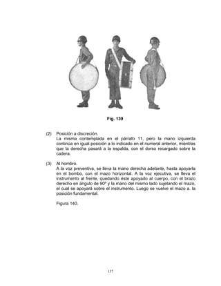 Fig. 139


(2)   Posición a discreción.
      La misma contemplada en el párrafo 11, pero la mano izquierda
      continúa en igual posición a lo indicado en el numeral anterior, mientras
      que la derecha pasará a la espalda, con el dorso recargado sobre la
      cadera.

(3)   Al hombro.
      A la voz preventiva, se lleva la mano derecha adelante, hasta apoyarla
      en el bombo, con el mazo horizontal. A la voz ejecutiva, se lleva el
      instrumento al frente, quedando éste apoyado al cuerpo, con el brazo
      derecho en ángulo de 90º y la mano del mismo lado sujetando el mazo,
      el cual se apoyará sobre el instrumento. Luego se vuelve el mazo a. la
      posición fundamental.

      Figura 140.




                                 157
 