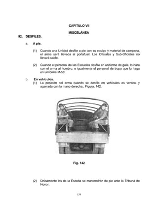 CAPÍTULO VII

                                  MIISCELÁNEA
                                  M SCELÁNEA
92. DESFILES.

    a.   A pie.

         (1)   Cuando una Unidad desfile a pie con su equipo y material de campana,
               el arma será llevada al portafusil. Los Oficiales y Sub-Oficiales no
               llevará sable.

         (2)   Cuando el personal de las Escuelas desfile en uniforme de gala, lo hará
               con el arma al hombro, e igualmente el personal de tropa que lo haga
               en uniforme M-58.

    b.    En vehículos.
         (1) La posición del arma cuando se desfila en vehículos es vertical y
              agarrada con la mano derecha.. Figura. 142.




                                      Fig. 142




         (2)   Únicamente los de la Escolta se mantendrán de pie ante la Tribuna de
               Honor.


                                         159
 