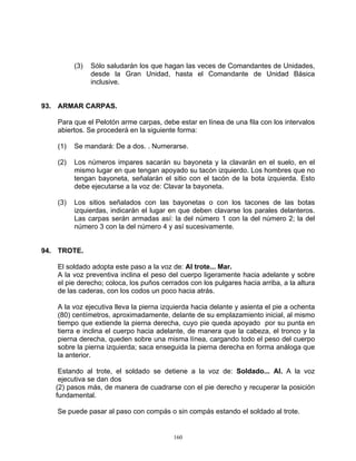 (3)   Sólo saludarán los que hagan las veces de Comandantes de Unidades,
               desde la Gran Unidad, hasta el Comandante de Unidad Básica
               inclusive.


93. ARMAR CARPAS.

   Para que el Pelotón arme carpas, debe estar en línea de una fila con los intervalos
   abiertos. Se procederá en la siguiente forma:

   (1)   Se mandará: De a dos. . Numerarse.

   (2)   Los números impares sacarán su bayoneta y la clavarán en el suelo, en el
         mismo lugar en que tengan apoyado su tacón izquierdo. Los hombres que no
         tengan bayoneta, señalarán el sitio con el tacón de la bota izquierda. Esto
         debe ejecutarse a la voz de: Clavar la bayoneta.

   (3)   Los sitios señalados con las bayonetas o con los tacones de las botas
         izquierdas, indicarán el lugar en que deben clavarse los parales delanteros.
         Las carpas serán armadas así: la del número 1 con la del número 2; la del
         número 3 con la del número 4 y así sucesivamente.


94. TROTE.

   El soldado adopta este paso a la voz de: Al trote... Mar.
   A la voz preventiva inclina el peso del cuerpo ligeramente hacia adelante y sobre
   el pie derecho; coloca, los puños cerrados con los pulgares hacia arriba, a la altura
   de las caderas, con los codos un poco hacia atrás.

   A la voz ejecutiva lleva la pierna izquierda hacia delante y asienta el pie a ochenta
   (80) centímetros, aproximadamente, delante de su emplazamiento inicial, al mismo
   tiempo que extiende la pierna derecha, cuyo pie queda apoyado por su punta en
   tierra e inclina el cuerpo hacia adelante, de manera que la cabeza, el tronco y la
   pierna derecha, queden sobre una misma línea, cargando todo el peso del cuerpo
   sobre la pierna izquierda; saca enseguida la pierna derecha en forma análoga que
   la anterior.

    Estando al trote, el soldado se detiene a la voz de: Soldado... Al. A la voz
    ejecutiva se dan dos
   (2) pasos más, de manera de cuadrarse con el pie derecho y recuperar la posición
   fundamental.

   Se puede pasar al paso con compás o sin compás estando el soldado al trote.


                                         160
 