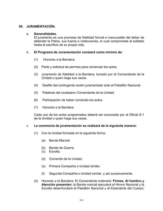 95. JURAMENTACIÓN.

   a.   Generalidades.
        El juramento es una promesa de fidelidad formal e inexcusable del deber de
        defender la Patria, sus fueros e instituciones, lo cual compromete al soldado
        hasta el sacrificio de su propia vida.

   b.   El Programa de Juramentación constará como mínimo de:

        (1)    Honores a la Bandera.

        (2)   Parte y solicitud de permiso para comenzar los actos.

        (3)   Juramento de fidelidad a la Bandera, tomado por el Comandante de la
              Unidad o quien haga sus veces.

        (4)   Desfile del contingente recién juramentado ante el Pabellón Nacional.

        (5)   Palabras del ciudadano Comandante de la Unidad.

        (6)   Participación de haber concluido los actos.

        (7)   Honores a la Bandera.

        Cada uno de los actos programados deberá ser anunciado por el Oficial S-1
        de la Unidad o quien haga sus veces.

   c.   La ceremonia de juramentación se realizará de la siguiente manera:

        (1)   Con la Unidad formada en la siguiente forma:

              (a)   Banda Marcial.

              (b)   Banda de Guerra.
              (c)   Escolta.

              (d)   Comando de la Unidad.

              (e)   Primera Compañía o Unidad similar.

              (f)   Segunda Compañía o Unidad similar, y así sucesivamente.

        (2)   Honores a la Bandera: El Comandante ordenará: Firmes, Al hombro y
              Atención presenten; la Banda marcial ejecutará el Himno Nacional y la
              Escolta desenfundará el Pabellón Nacional y el Estandarte del Cuerpo;


                                        161
 